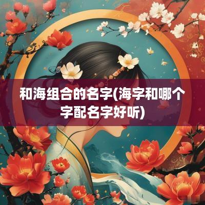 和海组合的名字(海字和哪个字配名字好听)