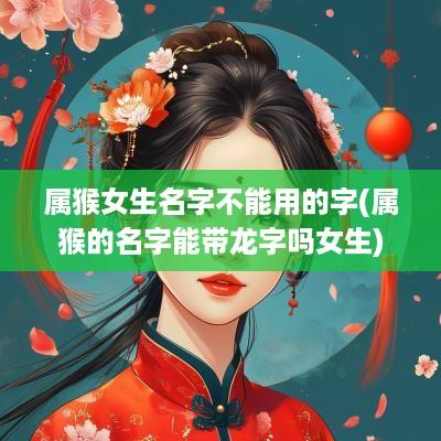 属猴女生名字不能用的字(属猴的名字能带龙字吗女生)