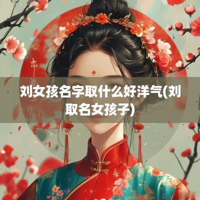 刘女孩名字取什么好洋气(刘取名女孩子)