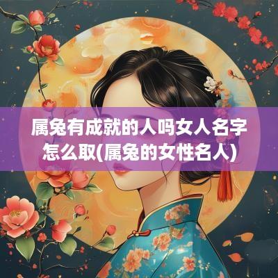 属兔有成就的人吗女人名字怎么取(属兔的女性名人)