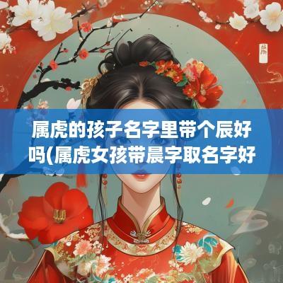属虎的孩子名字里带个辰好吗(属虎女孩带晨字取名字好吗怎么取)