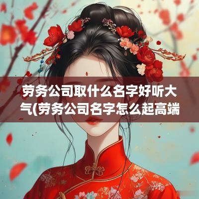 劳务公司取什么名字好听大气(劳务公司名字怎么起高端大气)