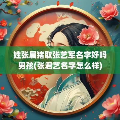 姓张属猪取张艺军名字好吗男孩(张君艺名字怎么样)
