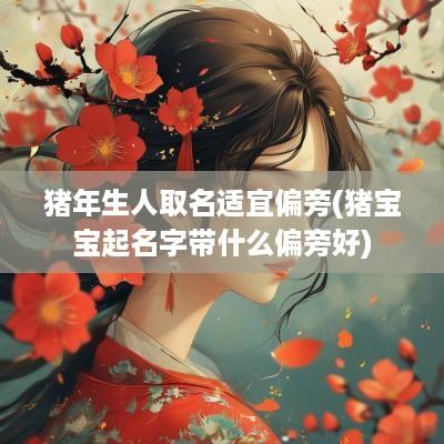 猪年生人取名适宜偏旁(猪宝宝起名字带什么偏旁好)