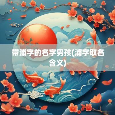 带浦字的名字男孩(浦字取名含义)