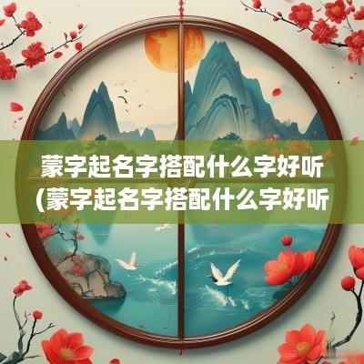 蒙字起名字搭配什么字好听(蒙字起名字搭配什么字好听男孩)
