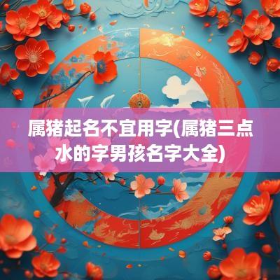 属猪起名不宜用字(属猪三点水的字男孩名字大全)