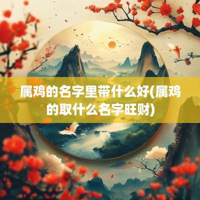 属鸡的名字里带什么好(属鸡的取什么名字旺财)