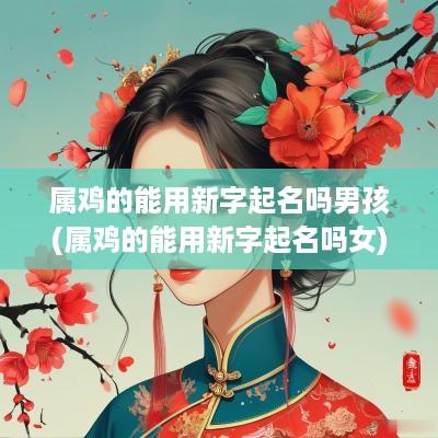 属鸡的能用新字起名吗男孩(属鸡的能用新字起名吗女)