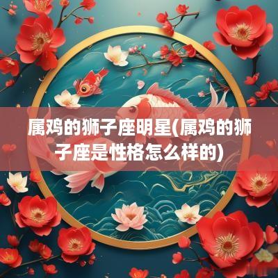属鸡的狮子座明星(属鸡的狮子座是性格怎么样的)