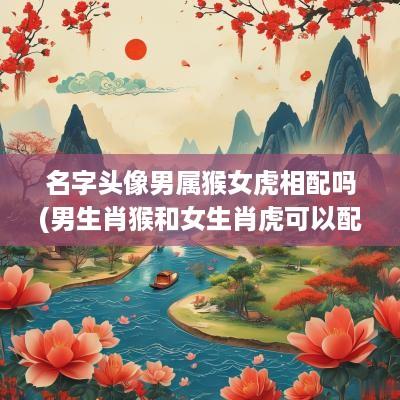 名字头像男属猴女虎相配吗(男生肖猴和女生肖虎可以配吗)