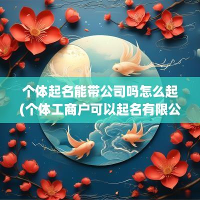 个体起名能带公司吗怎么起(个体工商户可以起名有限公司吗)