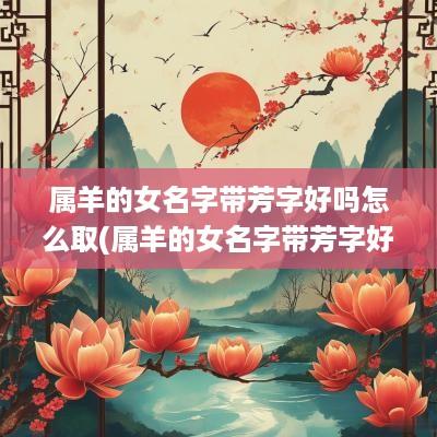 属羊的女名字带芳字好吗怎么取(属羊的女名字带芳字好吗)