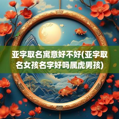 亚字取名寓意好不好(亚字取名女孩名字好吗属虎男孩)