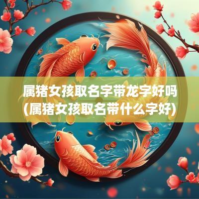 属猪女孩取名字带龙字好吗(属猪女孩取名带什么字好)
