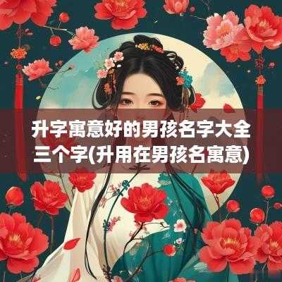 升字寓意好的男孩名字大全三个字(升用在男孩名寓意)