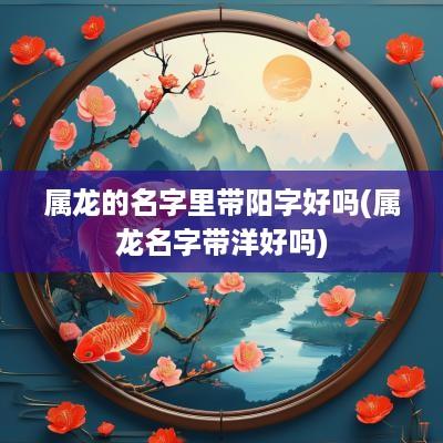 属龙的名字里带阳字好吗(属龙名字带洋好吗)