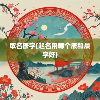 取名辰字(起名用哪个辰和晨字好)
