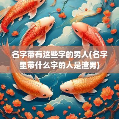 名字带有这些字的男人(名字里带什么字的人是渣男)