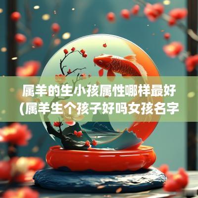 属羊的生小孩属性哪样最好(属羊生个孩子好吗女孩名字大全)