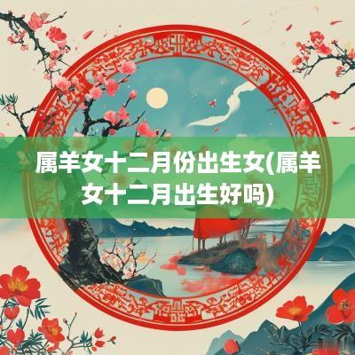 属羊女十二月份出生女(属羊女十二月出生好吗)