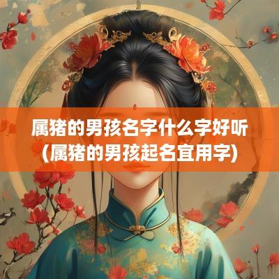 属猪的男孩名字什么字好听(属猪的男孩起名宜用字)