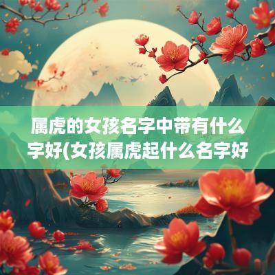 属虎的女孩名字中带有什么字好(女孩属虎起什么名字好什么字好)