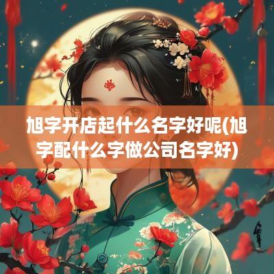 旭字开店起什么名字好呢(旭字配什么字做公司名字好)