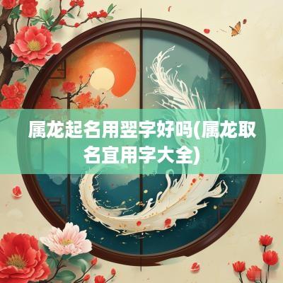 属龙起名用翌字好吗(属龙取名宜用字大全)