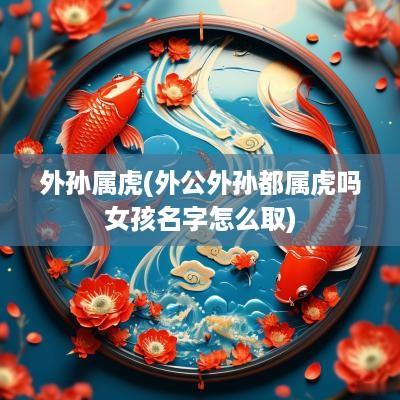 外孙属虎(外公外孙都属虎吗女孩名字怎么取)