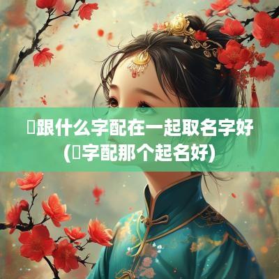 垚跟什么字配在一起取名字好(玹字配那个起名好)