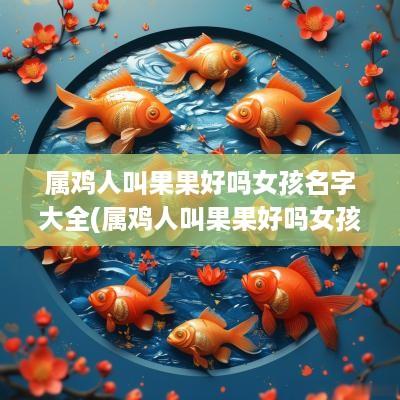 属鸡人叫果果好吗女孩名字大全(属鸡人叫果果好吗女孩名字怎么取)