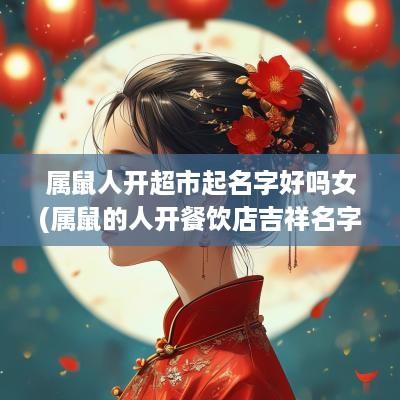 属鼠人开超市起名字好吗女(属鼠的人开餐饮店吉祥名字)