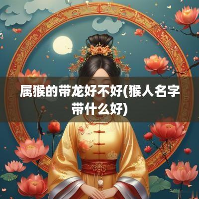 属猴的带龙好不好(猴人名字带什么好)
