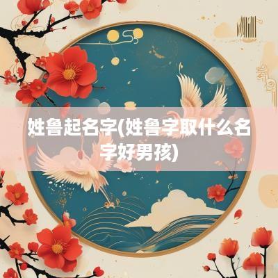 姓鲁起名字(姓鲁字取什么名字好男孩)