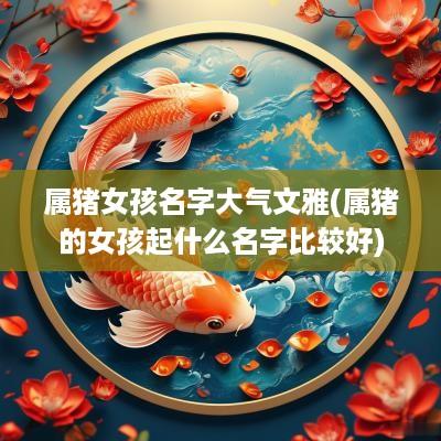 属猪女孩名字大气文雅(属猪的女孩起什么名字比较好)