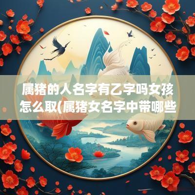 属猪的人名字有乙字吗女孩怎么取(属猪女名字中带哪些字好运连绵)