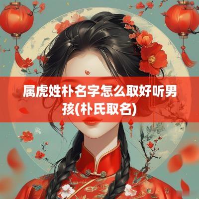 属虎姓朴名字怎么取好听男孩(朴氏取名)