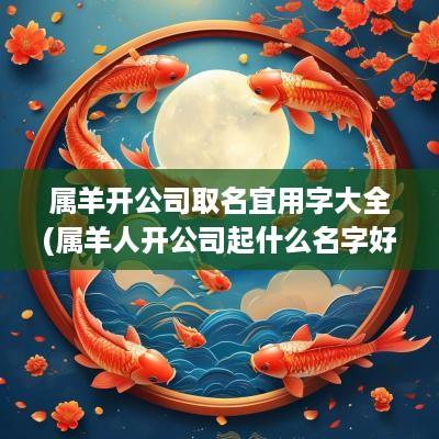 属羊开公司取名宜用字大全(属羊人开公司起什么名字好听女孩子)