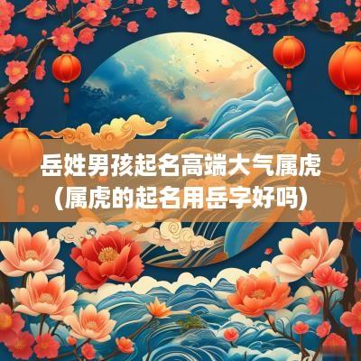 岳姓男孩起名高端大气属虎(属虎的起名用岳字好吗)