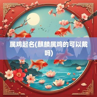 属鸡起名(麒麟属鸡的可以戴吗)