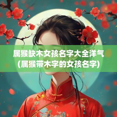 属猴缺木女孩名字大全洋气(属猴带木字的女孩名字)
