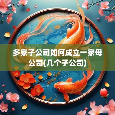 多家子公司如何成立一家母公司(几个子公司)