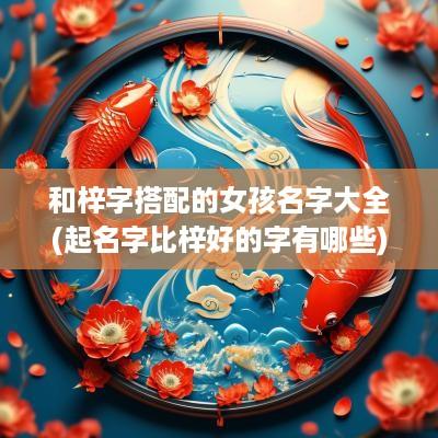 和梓字搭配的女孩名字大全(起名字比梓好的字有哪些)