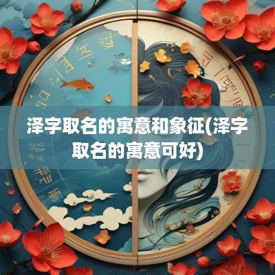 泽字取名的寓意和象征(泽字取名的寓意可好)