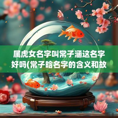 属虎女名字叫常子涵这名字好吗(常子晗名字的含义和故事)