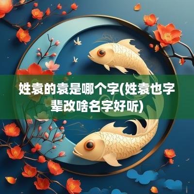 姓袁的袁是哪个字(姓袁也字辈改啥名字好听)
