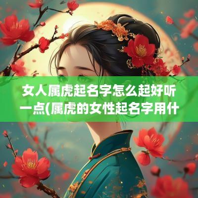 女人属虎起名字怎么起好听一点(属虎的女性起名字用什么字最好)