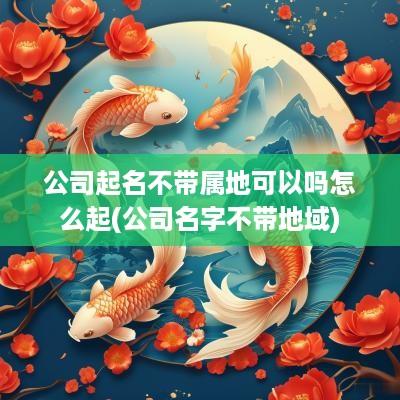 公司起名不带属地可以吗怎么起(公司名字不带地域)