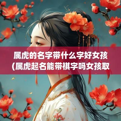 属虎的名字带什么字好女孩(属虎起名能带祺字吗女孩取名)